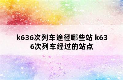 k636次列车途径哪些站 k636次列车经过的站点